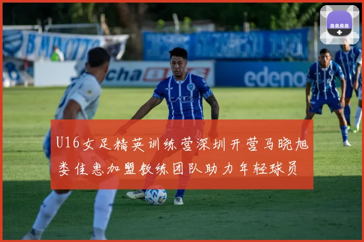 U16女足精英训练营深圳开营马晓旭娄佳惠加盟教练团队助力年轻球员成长
