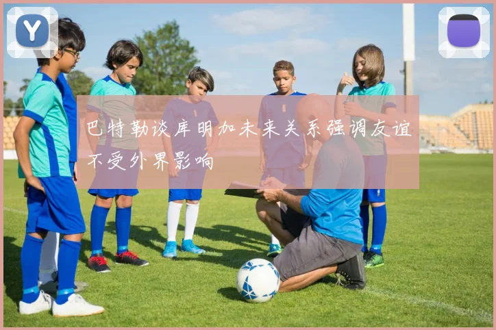 巴特勒谈库明加未来关系强调友谊不受外界影响