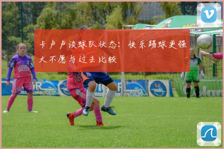 卡卢卢谈球队状态：快乐踢球更强大不愿与过去比较
