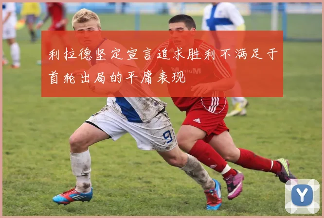 利拉德坚定宣言追求胜利不满足于首轮出局的平庸表现