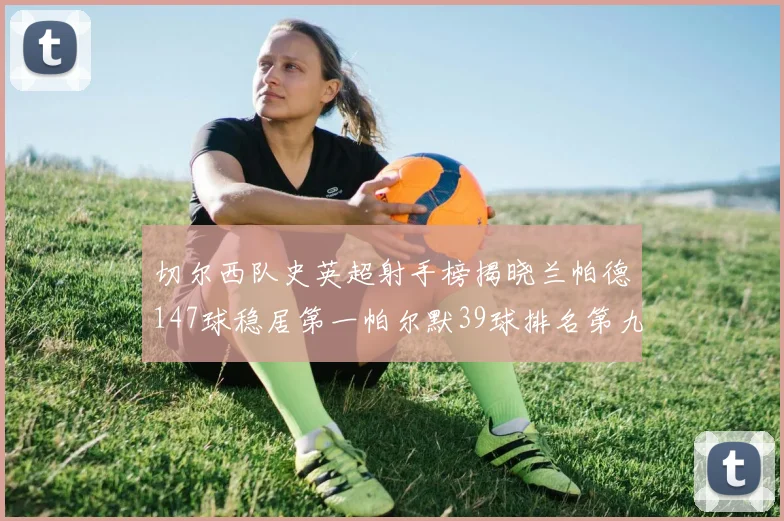 切尔西队史英超射手榜揭晓兰帕德147球稳居第一帕尔默39球排名第九