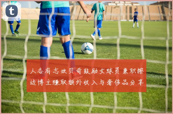 人各有志坎贝奇鼓励女球员兼职擦边博主赚取额外收入与奢侈品分享