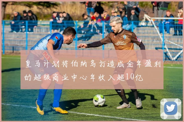 皇马计划将伯纳乌打造成全年盈利的超级商业中心年收入超10亿