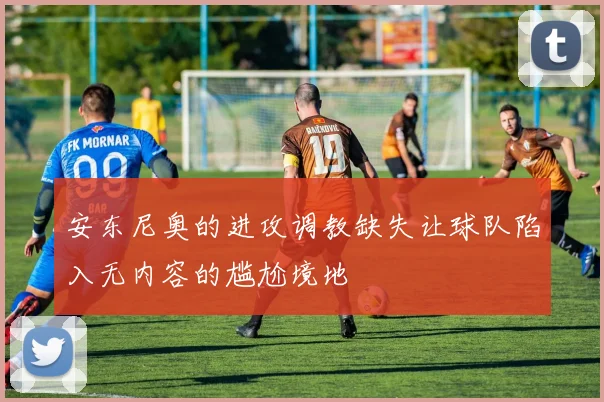 安东尼奥的进攻调教缺失让球队陷入无内容的尴尬境地