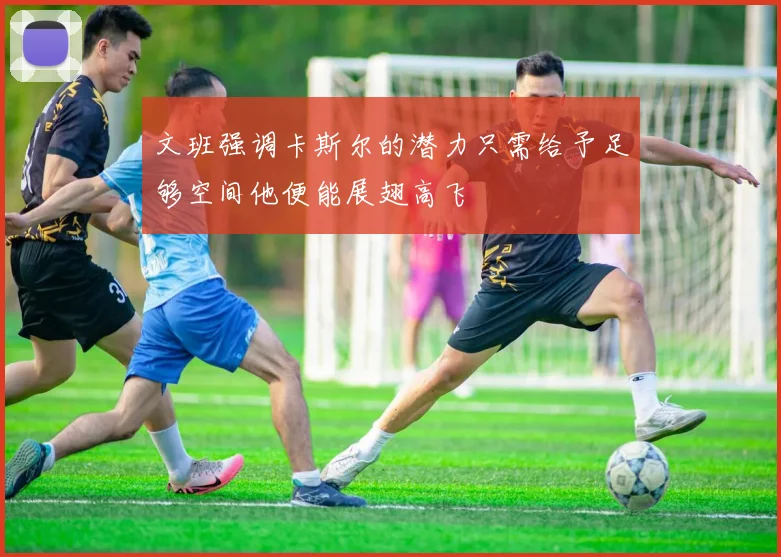 文班强调卡斯尔的潜力只需给予足够空间他便能展翅高飞