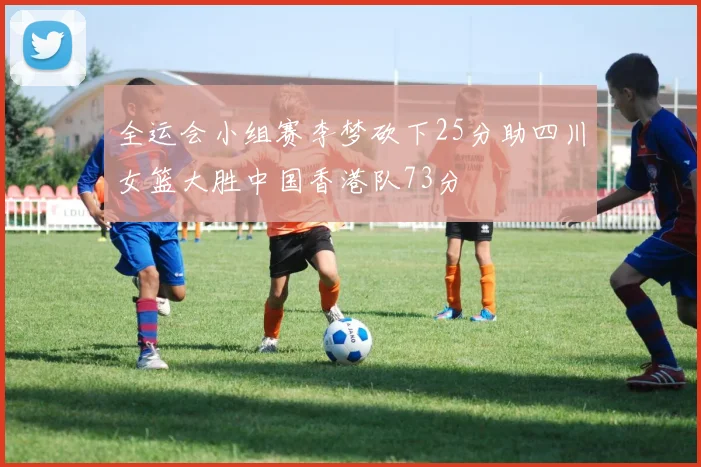 全运会小组赛李梦砍下25分助四川女篮大胜中国香港队73分