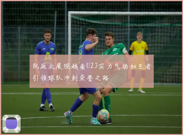 阮庭北展现越南U23实力气场如王者引领球队冲刺荣誉之路