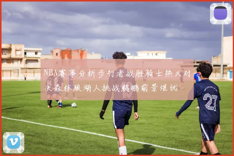 NBA赛事分析步行者战胜骑士热火对决森林狼湖人挑战鹈鹕前景堪忧