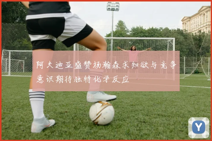 阿夫迪亚盛赞杨瀚森求知欲与竞争意识期待独特化学反应