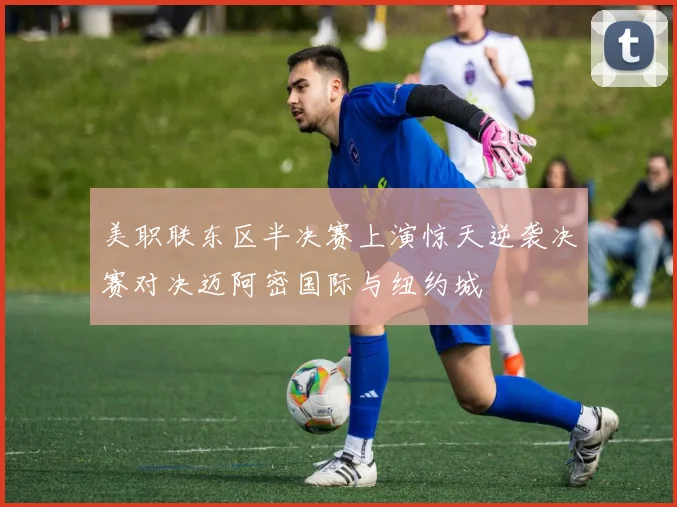 美职联东区半决赛上演惊天逆袭决赛对决迈阿密国际与纽约城