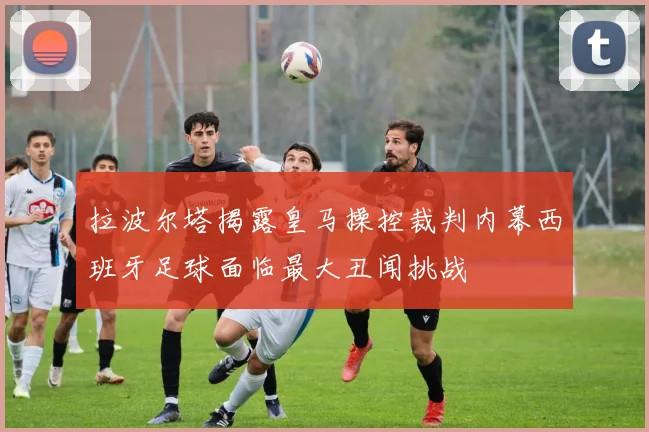 拉波尔塔揭露皇马操控裁判内幕西班牙足球面临最大丑闻挑战