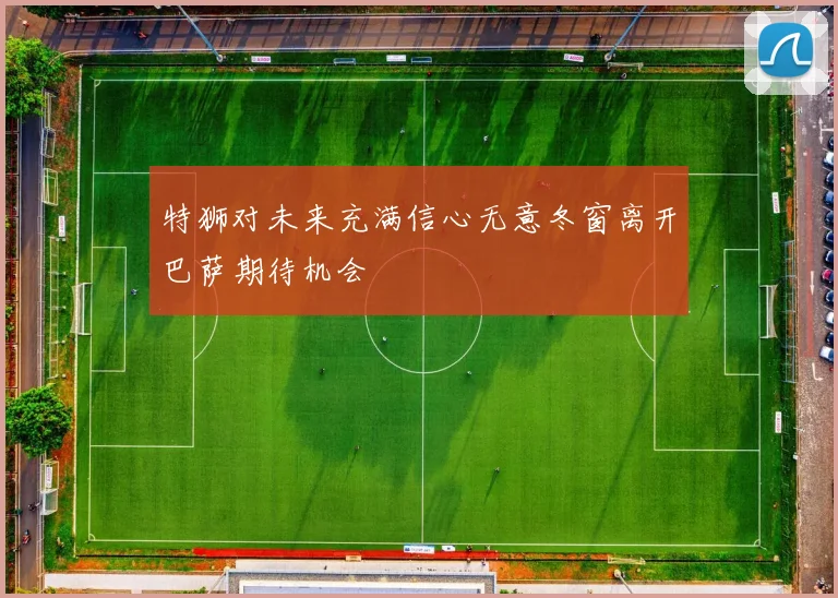 特狮对未来充满信心无意冬窗离开巴萨期待机会