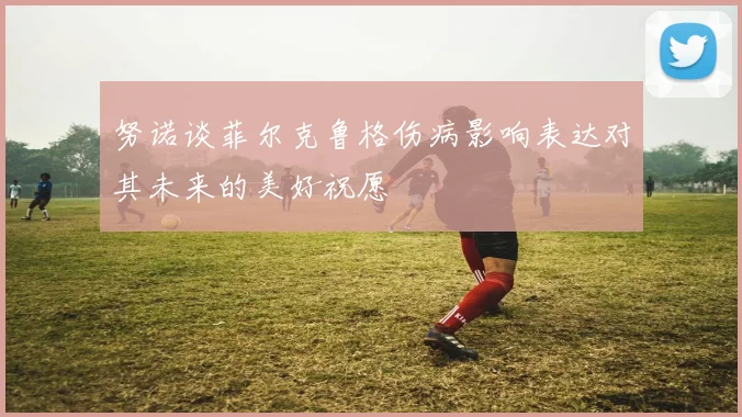 努诺谈菲尔克鲁格伤病影响表达对其未来的美好祝愿