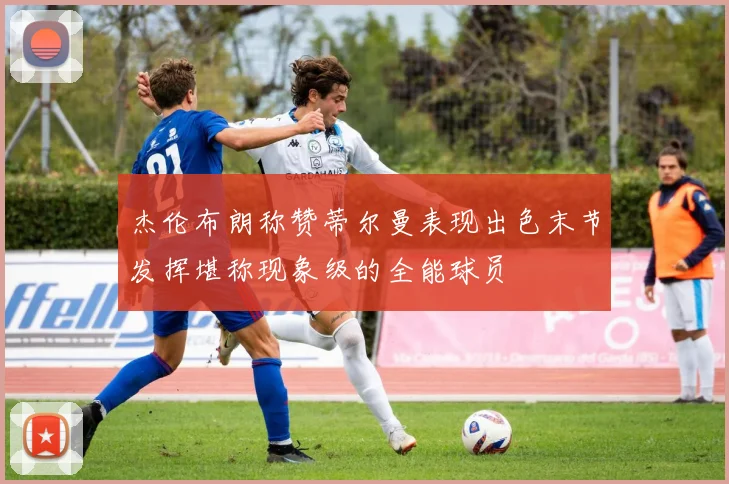杰伦布朗称赞蒂尔曼表现出色末节发挥堪称现象级的全能球员