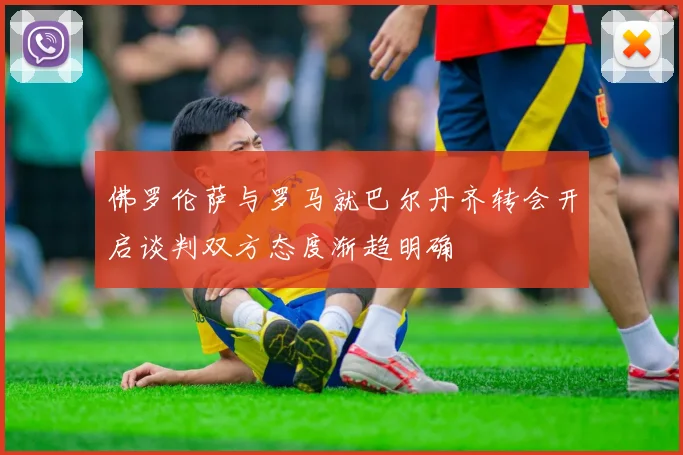佛罗伦萨与罗马就巴尔丹齐转会开启谈判双方态度渐趋明确