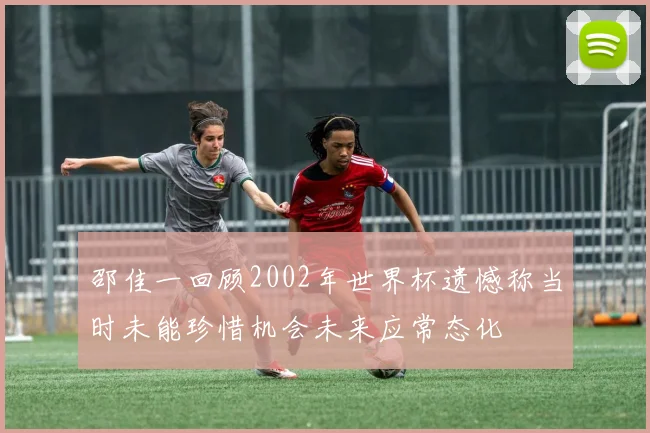 邵佳一回顾2002年世界杯遗憾称当时未能珍惜机会未来应常态化
